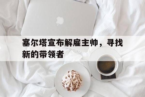 关于塞尔塔宣布解雇主帅，寻找新的带领者的信息